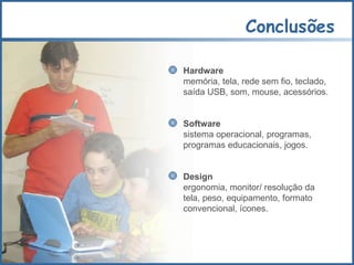 Conclusões Hardware  memória, tela, rede sem fio, teclado,  saída USB, som, mouse, acessórios. Software sistema operacional, programas, programas educacionais, jogos. Design ergonomia, monitor/ resolução da tela, peso, equipamento, formato convencional, ícones. 