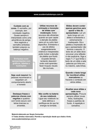 www.academiadotempo.com.br




   Cuidado com as                  Utilize recursos de               Slides devem conter
cores. O vermelho, por           animação e transição               apenas ganchos para
     exemplo, tem                     de slides com                      apoiar a fala do
  conotação negativa.               moderação. Estes                apresentador. Ler um
    Quase sempre é               recursos são eficientes               texto longo em um
interpretado como uma            quando se quer captar                slides é entediante e
 advertência de perigo.            a atenção da platéia                   extremamente
    Nos negócios o                para um ou outro item                 inadequado. Dá a
  vermelho simboliza             específico. Entretanto o           platéia a impressão de
  também prejuízo ou                  uso de efeitos               que o apresentador não
   balanço negativo.                 exageradamente                   domina o assunto. O
                                 criativos e inesperados            texto de um slide deve
                                 pode roubar a atenção              provocar uma reflexão
                                   da platéia que ficará           e não explicá-la. Siga a
   Enriqueça suas                    ocupada demais                 regra 7 x 7 que limita o
 apresentações com                  tentando descobrir             texto de um slide a sete
  gráficos, tabelas e              onde você aprendeu                palavras por linha em,
      ilustrações                  fazer truques visuais           no máximo, sete linhas.
                                       tão incríveis.

                                                                   Quando o texto longo
Seja você mesmo! As                                                  for inevitável utilize
pessoas reconhecem e
    respeitam um
                                 #                                     marcadores ou
                                                                   fracione o conteúdo em
comportamento aberto                                                      vários slides.
      e honesto

                                                                   Atualize seus slides a
                                                                           cada nova
 Destaque frases e               Não confie na bateria             apresentação. Procure
palavras chaves com                do seu notebook.                 sempre utilizar novas
 negritos e quadros              Ligue seu notebook na                 fotos, ilustrações,
com fundo escuro com                  rede elétrica e                frases e padrões de
  letras brancas ou              certifique-se de que há            fundo. A repetição é
      amarelas.                    energia na tomada.                      cansativa.



Material elaborado por Sergio Guimarães
© Todos direitos reservados. Permita a reprodução desde que citada a fonte.
www.academiadotempo.com.br




                                                                                           3
 