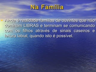 Na Família
• Ainda é realidade famílias de ouvintes que não

dominam LIBRAS e terminam se comunicando
com os filhos através de sinais caseiros e
leitura labial, quando isto é possível.

 