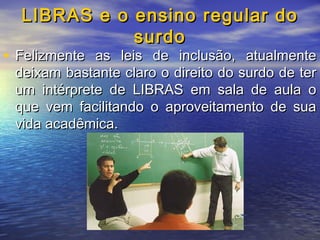 LIBRAS e o ensino regular do
surdo

• Felizmente as leis de inclusão, atualmente

deixam bastante claro o direito do surdo de ter
um intérprete de LIBRAS em sala de aula o
que vem facilitando o aproveitamento de sua
vida acadêmica.

 