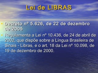 Lei de LIBRAS
• Decreto nº 5.626, de 22 de dezembro

de 2005
• Regulamenta a Lei nº 10.436, de 24 de abril de
2002, que dispõe sobre a Língua Brasileira de
Sinais - Libras, e o art. 18 da Lei nº 10.098, de
19 de dezembro de 2000.

 