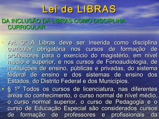 Lei de LIBRAS
DA INCLUSÃO DA LIBRAS COMO DISCIPLINA
CURRICULAR

• Art. 3º A Libras deve ser inserida como disciplina

curricular obrigatória nos cursos de formação de
professores para o exercício do magistério, em nível
médio e superior, e nos cursos de Fonoaudiologia, de
instituições de ensino, públicas e privadas, do sistema
federal de ensino e dos sistemas de ensino dos
Estados, do Distrito Federal e dos Municípios.
• § 1º Todos os cursos de licenciatura, nas diferentes
áreas do conhecimento, o curso normal de nível médio,
o curso normal superior, o curso de Pedagogia e o
curso de Educação Especial são considerados cursos
de formação de professores e profissionais da

 