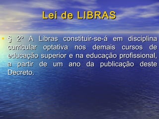 Lei de LIBRAS
• § 2º A Libras constituir-se-á em disciplina
curricular optativa nos demais cursos de
educação superior e na educação profissional,
a partir de um ano da publicação deste
Decreto.

 