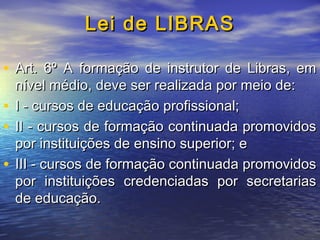 Lei de LIBRAS
• Art. 6º A formação de instrutor de Libras, em
nível médio, deve ser realizada por meio de:
• I - cursos de educação profissional;
• II - cursos de formação continuada promovidos
por instituições de ensino superior; e
• III - cursos de formação continuada promovidos
por instituições credenciadas por secretarias
de educação.

 