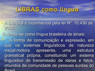 LIBRAS como língua
• A LIBRAS é reconhecida pela lei Nº. 10.436 de

2002.
Entende-se como língua brasileira de sinais:
 A forma de comunicação e expressão, em
que os sistemas linguísticos de natureza
visual-motora
apresenta,
uma
estrutura
gramatical própria, constituindo um sistema
linguístico de transmissão de ideias e fatos,
oriundos de comunidade de pessoas surdas do

 