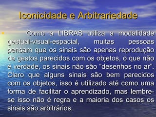 Iconicidade e Arbitrariedade
•

Como a LIBRAS utiliza a modalidade
gestual-visual-espacial,
muitas
pessoas
pensam que os sinais são apenas reprodução
de gestos parecidos com os objetos, o que não
é verdade, os sinais não são “desenhos no ar”.
Claro que alguns sinais são bem parecidos
com os objetos, isso é utilizado até como uma
forma de facilitar o aprendizado, mas lembrese isso não é regra e a maioria dos casos os
sinais são arbitrários.

 