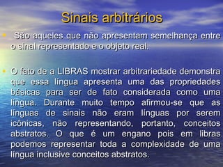 Sinais arbitrários
•

São aqueles que não apresentam semelhança entre
o sinal representado e o objeto real.

• O fato de a LIBRAS mostrar arbitrariedade demonstra

que essa língua apresenta uma das propriedades
básicas para ser de fato considerada como uma
língua. Durante muito tempo afirmou-se que as
línguas de sinais não eram línguas por serem
icônicas, não representando, portanto, conceitos
abstratos. O que é um engano pois em libras
podemos representar toda a complexidade de uma
língua inclusive conceitos abstratos.

 