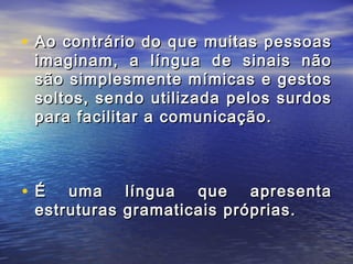 • Ao contrário do que muitas pessoas

imaginam, a língua de sinais não
são simplesmente mímicas e gestos
soltos, sendo utilizada pelos surdos
para facilitar a comunicação.

•É

uma língua que apresenta
estruturas gramaticais próprias.

 