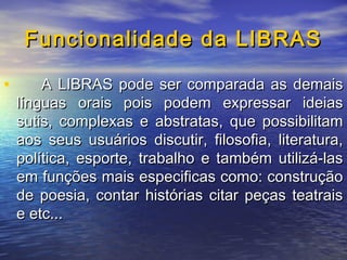 Funcionalidade da LIBRAS
•

A LIBRAS pode ser comparada as demais
línguas orais pois podem expressar ideias
sutis, complexas e abstratas, que possibilitam
aos seus usuários discutir, filosofia, literatura,
política, esporte, trabalho e também utilizá-las
em funções mais especificas como: construção
de poesia, contar histórias citar peças teatrais
e etc...

 