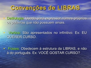 Convenções de LIBRAS
• Datilologia: Usada para expressar nomes próprios
ou palavras que não possuem sinais.

• Verbos: São apresentados no infinitivo. Ex: EU
QUERER CURSO.

• Frases: Obedecem à estrutura da LIBRAS, e não
à do português. Ex: VOCÊ GOSTAR CURSO?

 