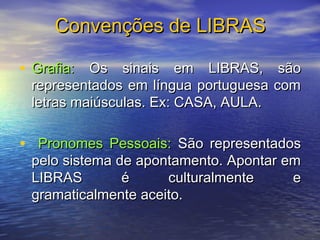 Convenções de LIBRAS
• Grafia: Os sinais em LIBRAS, são
representados em língua portuguesa com
letras maiúsculas. Ex: CASA, AULA.

• Pronomes Pessoais: São representados
pelo sistema de apontamento. Apontar em
LIBRAS
é
culturalmente
e
gramaticalmente aceito.

 