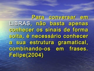 Para conversar em
LIBRAS , não basta apenas
conhecer os sinais de forma
solta, é necessário conhecer
a sua estrutura gramatical,
combinando-os em frases.
Felipe(2004)

 