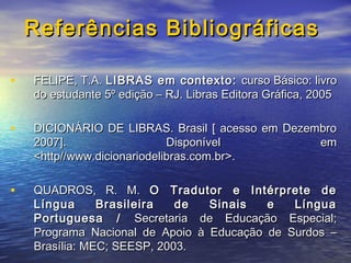 Referências Bibliográficas
•

FELIPE, T.A. LIBRAS em contexto: curso Básico: livro
do estudante 5º edição – RJ. Libras Editora Gráfica, 2005

•

DICIONÁRIO DE LIBRAS. Brasil [ acesso em Dezembro
2007].
Disponível
em
<http//www.dicionariodelibras.com.br>.

•

QUADROS, R. M. O Tradutor e Intérprete de
Língua
Brasileira
de
Sinais
e
Língua
Portuguesa / Secretaria de Educação Especial;
Programa Nacional de Apoio à Educação de Surdos –
Brasília: MEC; SEESP, 2003.

 