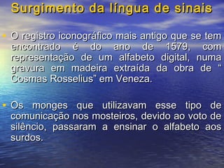 Surgimento da língua de sinais
• O registro iconográfico mais antigo que se tem

encontrado é do ano de 1579, com
representação de um alfabeto digital, numa
gravura em madeira extraída da obra de “
Cosmas Rosselius” em Veneza.

• Os monges que utilizavam esse tipo de
comunicação nos mosteiros, devido ao voto de
silêncio, passaram a ensinar o alfabeto aos
surdos.

 