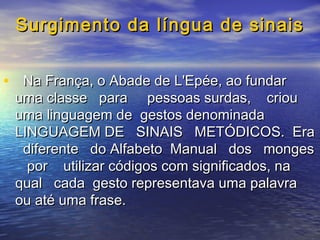Surgimento da língua de sinais
• Na França, o Abade de L'Epée, ao fundar

uma classe para pessoas surdas, criou
uma linguagem de gestos denominada
LINGUAGEM DE SINAIS METÓDICOS. Era
diferente do Alfabeto Manual dos monges
por utilizar códigos com significados, na
qual cada gesto representava uma palavra
ou até uma frase.

 