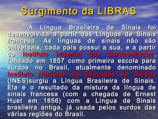 Surgimento da LIBRAS
•

A Língua Brasileira de Sinais foi
desenvolvida a partir das Línguas de Sinais
francesa. As línguas de sinais não são
universais, cada país possui a sua, e a partir
do Instituto imperial dos Surdos-Mudos ,
fundado em 1857 como primeira escola para
surdos no Brasil, atualmente denominado
Instituto Nacional da Educação de Surdos
(INES)surgiu a Língua Brasileira de Sinais.
Ela é o resultado da mistura da língua de
sinais francesa (com a chegada de Ernest
Huet em 1856) com a Língua de Sinais
brasileira antiga, já usada pelos surdos das
várias regiões do Brasil.

 
