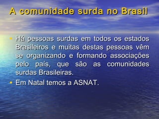 A comunidade surda no Brasil
• Há pessoas surdas em todos os estados

Brasileiros e muitas destas pessoas vêm
se organizando e formando associações
pelo país, que são as comunidades
surdas Brasileiras.
• Em Natal temos a ASNAT.

 