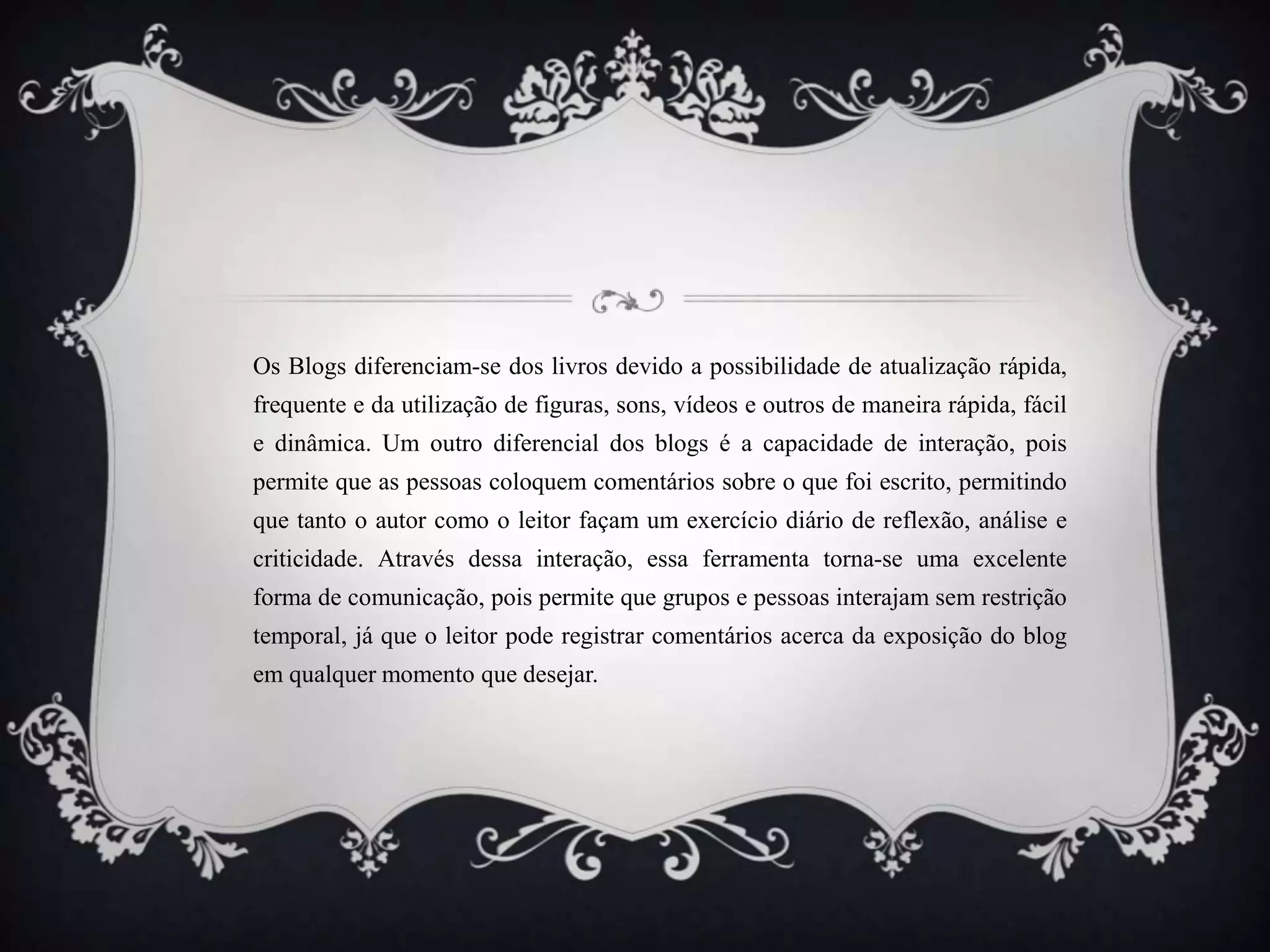 Os Blogs diferenciam-se dos livros devido a possibilidade de atualização rápida,
frequente e da utilização de figuras, sons, vídeos e outros de maneira rápida, fácil
e dinâmica. Um outro diferencial dos blogs é a capacidade de interação, pois
permite que as pessoas coloquem comentários sobre o que foi escrito, permitindo
que tanto o autor como o leitor façam um exercício diário de reflexão, análise e
criticidade. Através dessa interação, essa ferramenta torna-se uma excelente
forma de comunicação, pois permite que grupos e pessoas interajam sem restrição
temporal, já que o leitor pode registrar comentários acerca da exposição do blog
em qualquer momento que desejar.
 