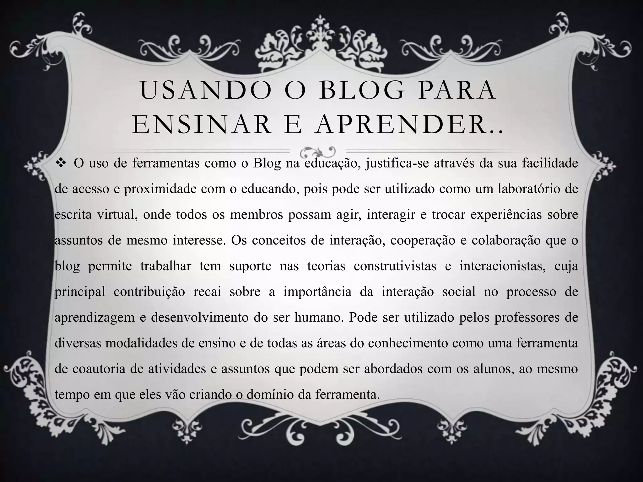 USANDO O BLOG PARA
             ENSINAR E APRENDER..
 O uso de ferramentas como o Blog na educação, justifica-se através da sua facilidade
de acesso e proximidade com o educando, pois pode ser utilizado como um laboratório de
escrita virtual, onde todos os membros possam agir, interagir e trocar experiências sobre
assuntos de mesmo interesse. Os conceitos de interação, cooperação e colaboração que o
blog permite trabalhar tem suporte nas teorias construtivistas e interacionistas, cuja
principal contribuição recai sobre a importância da interação social no processo de
aprendizagem e desenvolvimento do ser humano. Pode ser utilizado pelos professores de
diversas modalidades de ensino e de todas as áreas do conhecimento como uma ferramenta
de coautoria de atividades e assuntos que podem ser abordados com os alunos, ao mesmo
tempo em que eles vão criando o domínio da ferramenta.
 