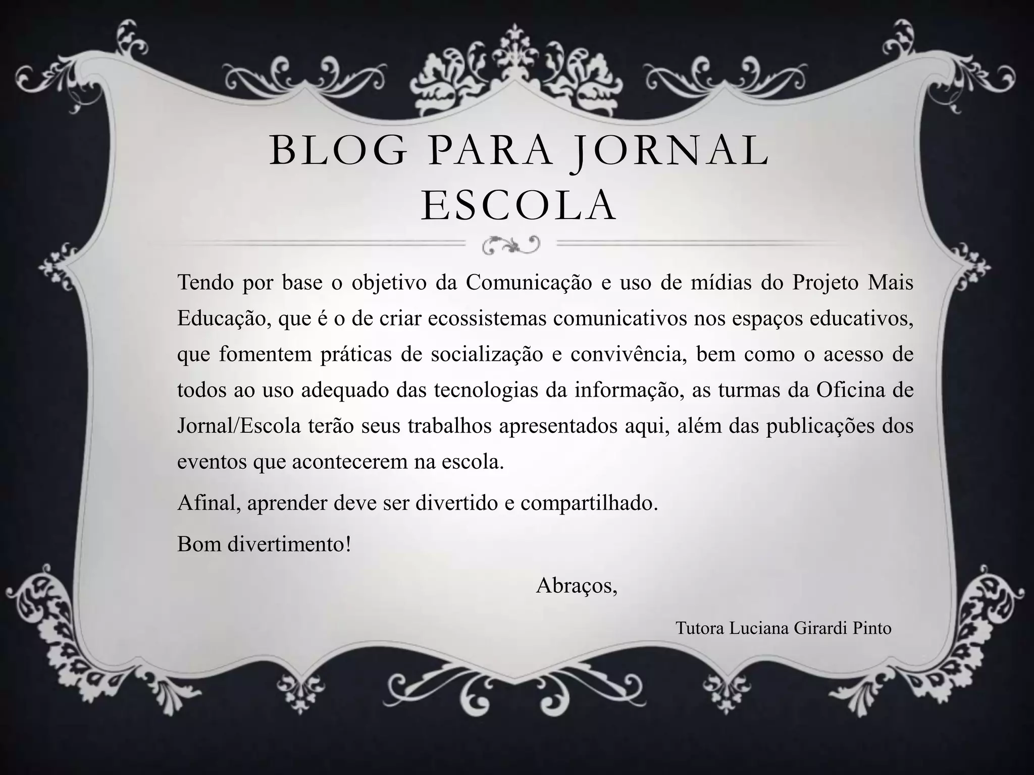 BLOG PARA JORNAL
              ESCOLA
Tendo por base o objetivo da Comunicação e uso de mídias do Projeto Mais
Educação, que é o de criar ecossistemas comunicativos nos espaços educativos,
que fomentem práticas de socialização e convivência, bem como o acesso de
todos ao uso adequado das tecnologias da informação, as turmas da Oficina de
Jornal/Escola terão seus trabalhos apresentados aqui, além das publicações dos
eventos que acontecerem na escola.
Afinal, aprender deve ser divertido e compartilhado.
Bom divertimento!
                                      Abraços,
                                                       Tutora Luciana Girardi Pinto
 