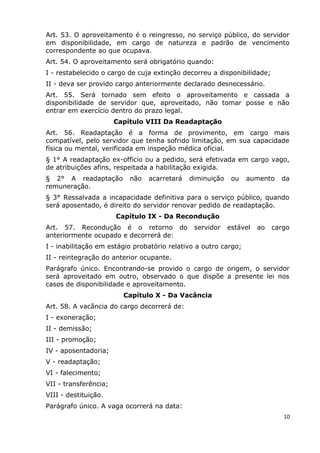 Art. 53. O aproveitamento é o reingresso, no serviço público, do servidor
em disponibilidade, em cargo de natureza e padrão de vencimento
correspondente ao que ocupava.
Art. 54. O aproveitamento será obrigatório quando:
I - restabelecido o cargo de cuja extinção decorreu a disponibilidade;
II - deva ser provido cargo anteriormente declarado desnecessário.
Art. 55. Será tornado sem efeito o aproveitamento e cassada a
disponibilidade de servidor que, aproveitado, não tomar posse e não
entrar em exercício dentro do prazo legal.
Capítulo VIII Da Readaptação
Art. 56. Readaptação é a forma de provimento, em cargo mais
compatível, pelo servidor que tenha sofrido limitação, em sua capacidade
física ou mental, verificada em inspeção médica oficial.
§ 1° A readaptação ex-officio ou a pedido, será efetivada em cargo vago,
de atribuições afins, respeitada a habilitação exigida.
§ 2° A readaptação não acarretará diminuição ou aumento da
remuneração.
§ 3° Ressalvada a incapacidade definitiva para o serviço público, quando
será aposentado, é direito do servidor renovar pedido de readaptação.
Capítulo IX - Da Recondução
Art. 57. Recondução é o retorno do servidor estável ao cargo
anteriormente ocupado e decorrerá de:
I - inabilitação em estágio probatório relativo a outro cargo;
II - reintegração do anterior ocupante.
Parágrafo único. Encontrando-se provido o cargo de origem, o servidor
será aproveitado em outro, observado o que dispõe a presente lei nos
casos de disponibilidade e aproveitamento.
Capítulo X - Da Vacância
Art. 58. A vacância do cargo decorrerá de:
I - exoneração;
II - demissão;
III - promoção;
IV - aposentadoria;
V - readaptação;
VI - falecimento;
VII - transferência;
VIII - destituição.
Parágrafo único. A vaga ocorrerá na data:
10
 