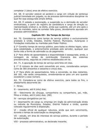 completar 2 (dois) anos de efetivo exercício.
Art. 68. O servidor estável só perderá o cargo em virtude de sentença
judicial transitada em julgado, ou de processo administrativo disciplinar no
qual lhe seja assegurada ampla defesa.
Art. 69. É vedada a exoneração, a suspensão ou a demissão de servidor
sindicalizado, a partir do registro da candidatura a cargo de direção ou
representação sindical e, se eleito, ainda que suplente, até um ano após o
final do mandato, salvo se cometer falta grave, devidamente apurada em
processo administrativo.
Capítulo III - Do Tempo de Serviço
Art. 70. Considera-se como tempo de serviço público o exclusivamente
prestado à União, Estados, Distrito Federal, Municípios, Autarquias e
Fundações instituídas ou mantidas pelo Poder Público.
§ 1° Constitui tempo de serviço público, para todos os efeitos legais, salvo
para estabilidade, o anteriormente prestado pelo servidor, qualquer que
tenha sido a forma de admissão ou de pagamento.
§ 2° Para efeito de aposentadoria e disponibilidade é assegurada, ainda, a
contagem do tempo de contribuição financeira dos sistemas
previdenciários, segundo os critérios estabelecidos em lei.
Art. 71. A apuração do tempo de serviço será feita em dias.
§ 1° O número de dias será convertido em anos, considerados sempre
como de 365 (trezentos e sessenta e cinco) dias.
§ 2° Para efeito de aposentadoria, feita a conversão, os dias restantes,
até 182, não serão computados, arredondando-se para um ano quando
excederem a esse número.
Art. 72. Considera-se como de efetivo exercício, para todos os fins, o
afastamento decorrente de:
I - férias;
II - casamento, até 8 (oito) dias;
III - falecimento do cônjuge, companheira ou companheiro, pai, mãe,
filhos e irmãos, até 8 (oito) dias; (NR)
IV - serviços obrigatórios por lei;
V - desempenho de cargo ou emprego em órgão da administração direta
ou indireta de Municípios, Estados, Distrito Federal e União, quando
colocado regularmente à disposição;
VI - missão oficial de qualquer natureza, ainda que sem vencimento,
durante o tempo da autorização ou designação;
VII - estudo, em área do interesse do serviço público, durante o período
da autorização;
VIII - processo administrativo, se declarado inocente;
12
 