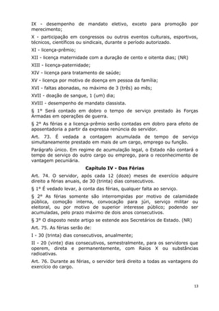 IX - desempenho de mandato eletivo, exceto para promoção por
merecimento;
X - participação em congressos ou outros eventos culturais, esportivos,
técnicos, científicos ou sindicais, durante o período autorizado.
XI - licença-prêmio;
XII - licença maternidade com a duração de cento e oitenta dias; (NR)
XIII - licença-paternidade;
XIV - licença para tratamento de saúde;
XV - licença por motivo de doença em pessoa da família;
XVI - faltas abonadas, no máximo de 3 (três) ao mês;
XVII - doação de sangue, 1 (um) dia;
XVIII - desempenho de mandato classista.
§ 1° Será contado em dobro o tempo de serviço prestado às Forças
Armadas em operações de guerra.
§ 2° As férias e a licença-prêmio serão contadas em dobro para efeito de
aposentadoria a partir da expressa renúncia do servidor.
Art. 73. É vedada a contagem acumulada de tempo de serviço
simultaneamente prestado em mais de um cargo, emprego ou função.
Parágrafo único. Em regime de acumulação legal, o Estado não contará o
tempo de serviço do outro cargo ou emprego, para o reconhecimento de
vantagem pecuniária.
Capítulo IV - Das Férias
Art. 74. O servidor, após cada 12 (doze) meses de exercício adquire
direito a férias anuais, de 30 (trinta) dias consecutivos.
§ 1° É vedado levar, à conta das férias, qualquer falta ao serviço.
§ 2° As férias somente são interrompidas por motivo de calamidade
pública, comoção interna, convocação para júri, serviço militar ou
eleitoral, ou por motivo de superior interesse público; podendo ser
acumuladas, pelo prazo máximo de dois anos consecutivos.
§ 3° O disposto neste artigo se estende aos Secretários de Estado. (NR)
Art. 75. As férias serão de:
I - 30 (trinta) dias consecutivos, anualmente;
II - 20 (vinte) dias consecutivos, semestralmente, para os servidores que
operem, direta e permanentemente, com Raios X ou substâncias
radioativas.
Art. 76. Durante as férias, o servidor terá direito a todas as vantagens do
exercício do cargo.
13
 