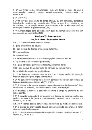 § 1° As férias serão remuneradas com um terço a mais do que a
remuneração normal, pagas antecipadamente, independente de
solicitação.
§ 2° (VETADO)
§ 3º O servidor exonerado do cargo efetivo, ou em comissão, perceberá
indenização relativa ao período das férias a que tiver direito e ao
incompleto, na proporção de um doze avos por mês de efetivo exercício,
ou fração superior a quatorze dias.(NR)
§ 4º A indenização será calculada com base na remuneração do mês em
que ocorrer a exoneração. (NR)
Capítulo V - Das Licenças
Seção I - Das Disposições Gerais
Art. 77. O servidor terá direito à licença:
I - para tratamento de saúde;
II - por motivo de doença em pessoa da família;
III - maternidade;
IV - paternidade;
V - para o serviço militar e outras obrigações previstas em lei;
VI - para tratar de interesse particular;
VII - para atividade política ou classista, na forma da lei;
VIII - por motivo de afastamento do cônjuge ou companheiro;
IX - a título de prêmio por assiduidade.
§ 1° As licenças previstas nos incisos I e II dependerão de inspeção
médica, realizada pelo órgão competente.
§ 2° Ao servidor ocupante de cargo em comissão não serão concedidas as
licenças previstas nos incisos VI, VII e VIII.
§ 3° A licença - da mesma espécie - concedida dentro 60 (sessenta) dias,
do término da anterior, será considerada como prorrogação.
§ 4° Expirada a licença, o servidor assumirá o cargo no primeiro dia útil
subseqüente.
§ 5° O servidor não poderá permanecer em licença da mesma espécie por
período superior a 24 (vinte e quatro) meses, salvo os casos previstos nos
incisos V, VII e VIII.
Art. 78. A licença poderá ser prorrogada de ofício ou mediante solicitação.
§ 1° O pedido de prorrogação deverá ser apresentado pelo menos 8 (oito)
dias antes de findo o prazo.
§ 2° O disposto neste artigo não se aplica às licenças previstas no art. 77,
incisos III, IV, VI e IX.
14
 
