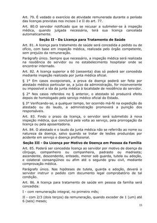 Art. 79. É vedado o exercício de atividade remunerada durante o período
das licenças previstas nos incisos I e II do art. 77.
Art. 80.O servidor notificado que se recusar a submeter-se à inspeção
médica, quando julgada necessária, terá sua licença cancelada
automaticamente.
Seção II - Da Licença para Tratamento de Saúde
Art. 81. A licença para tratamento de saúde será concedida a pedido ou de
ofício, com base em inspeção médica, realizada pelo órgão competente,
sem prejuízo da remuneração.
Parágrafo único. Sempre que necessário, a inspeção médica será realizada
na residência do servidor ou no estabelecimento hospitalar onde se
encontrar internado.
Art. 82. A licença superior a 60 (sessenta) dias só poderá ser concedida
mediante inspeção realizada por junta médica oficial.
§ 1° Em casos excepcionais, a prova da doença poderá ser feita por
atestado médico particular se, a juízo da administração, for inconveniente
ou impossível a ida da junta médica à localidade de residência do servidor.
§ 2° Nos casos referidos no § anterior, o atestado só produzirá efeito
depois de homologado pelo serviço médico oficial do Estado.
§ 3° Verificando-se, a qualquer tempo, ter ocorrido má-fé na expedição do
atestado ou do laudo, a administração promoverá a punição dos
responsáveis.
Art. 83. Findo o prazo da licença, o servidor será submetido à nova
inspeção médica, que concluirá pela volta ao serviço, pela prorrogação da
licença ou pela aposentadoria.
Art. 84. O atestado e o laudo da junta médica não se referirão ao nome ou
natureza da doença, salvo quando se tratar de lesões produzidas por
acidente em serviço e doença profissional.
Seção III - Da Licença por Motivo de Doença em Pessoa da Família
Art. 85. Poderá ser concedida licença ao servidor por motivo de doença do
cônjuge, companheiro ou companheira, padrasto ou madrasta;
ascendente, descendente, enteado, menor sob guarda, tutela ou adoção,
e colateral consangüíneo ou afim até o segundo grau civil, mediante
comprovação médica.
Parágrafo único. Nas hipóteses de tutela, guarda e adoção, deverá o
servidor instruir o pedido com documento legal comprobatório de tal
condição.
Art. 86. A licença para tratamento de saúde em pessoa da família será
concedida:
I - com remuneração integral, no primeiro mês;
II - com 2/3 (dois terços) da remuneração, quando exceder de 1 (um) até
6 (seis) meses;
15
 