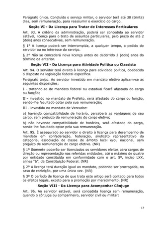 Parágrafo único. Concluído o serviço militar, o servidor terá até 30 (trinta)
dias, sem remuneração, para reassumir o exercício do cargo.
Seção VI - Da Licença para Tratar de Interesses Particulares
Art. 93. A critério da administração, poderá ser concedida ao servidor
estável, licença para o trato de assuntos particulares, pelo prazo de até 2
(dois) anos consecutivos, sem remuneração.
§ 1° A licença poderá ser interrompida, a qualquer tempo, a pedido do
servidor ou no interesse do serviço.
§ 2° Não se concederá nova licença antes de decorrido 2 (dois) anos do
término da anterior.
Seção VII - Da Licença para Atividade Política ou Classista
Art. 94. O servidor terá direito à licença para atividade política, obedecido
o disposto na legislação federal específica.
Parágrafo único. Ao servidor investido em mandato eletivo aplicam-se as
seguintes disposições:
I - tratando-se de mandato federal ou estadual ficará afastado do cargo
ou função;
II - investido no mandato de Prefeito, será afastado do cargo ou função,
sendo-lhe facultado optar pela sua remuneração;
III - investido no mandato de Vereador:
a) havendo compatibilidade de horário, perceberá as vantagens de seu
cargo, sem prejuízo da remuneração do cargo eletivo;
b) não havendo compatibilidade de horários, será afastado do cargo,
sendo-lhe facultado optar pela sua remuneração.
Art. 95. É assegurado ao servidor o direito à licença para desempenho de
mandato em confederação, federação, sindicato representativo da
categoria, associação de classe de âmbito local e/ou nacional, sem
prejuízo de remuneração do cargo efetivo. (NR)
§ 1º Somente poderão ser licenciados os servidores eleitos para cargos de
direção ou representação nas referidas entidades, até o máximo de quatro
por entidade constituída em conformidade com o art. 5º, inciso LXX,
alínea “b”, da Constituição Federal. (NR)
§ 2º A licença terá duração igual ao mandato, podendo ser prorrogada, no
caso de reeleição, por uma única vez. (NR)
§ 3º O período de licença de que trata este artigo será contado para todos
os efeitos legais, exceto para a promoção por merecimento. (NR)
Seção VIII - Da Licença para Acompanhar Cônjuge
Art. 96. Ao servidor estável, será concedida licença sem remuneração,
quando o cônjuge ou companheiro, servidor civil ou militar:
17
 