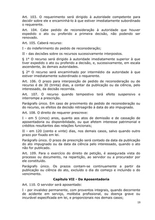 Art. 103. O requerimento será dirigido à autoridade competente para
decidir sobre ele e encaminhá-lo à que estiver imediatamente subordinado
o requerente.
Art. 104. Cabe pedido de reconsideração à autoridade que houver
expedido o ato ou proferido a primeira decisão, não podendo ser
renovado.
Art. 105. Caberá recurso:
I - do indeferimento do pedido de reconsideração;
II - das decisões sobre os recursos sucessivamente interpostos.
§ 1° O recurso será dirigido à autoridade imediatamente superior à que
tiver expedido o ato ou proferido a decisão, e, sucessivamente, em escala
ascendente, às demais autoridades.
§ 2° O recurso será encaminhado por intermédio da autoridade à que
estiver imediatamente subordinado o requerente.
Art. 106. O prazo para interposição de pedido de reconsideração ou de
recurso é de 30 (trinta) dias, a contar da publicação ou da ciência, pelo
interessado, da decisão recorrida.
Art. 107. O recurso quando tempestivo terá efeito suspensivo e
interrompe a prescrição.
Parágrafo único. Em caso de provimento do pedido de reconsideração ou
do recurso, os efeitos da decisão retroagirão à data do ato impugnado.
Art. 108. O direito de requerer prescreve:
I - em 5 (cinco) anos, quanto aos atos de demissão e de cassação de
aposentadoria ou disponibilidade, ou que afetem interesse patrimonial e
créditos resultantes das relações funcionais;
II - em 120 (cento e vinte) dias, nos demais casos, salvo quando outro
prazo por fixado em lei.
Parágrafo único. O prazo de prescrição será contado da data da publicação
do ato impugnado ou da data da ciência pelo interessado, quando o ato
não for publicado.
Art. 109. Para o exercício do direito de petição, é assegurada vista do
processo ou documento, na repartição, ao servidor ou a procurador por
ele constituído.
Parágrafo único. Os prazos contam-se continuamente a partir da
publicação ou ciência do ato, excluído o dia do começo e incluindo o do
vencimento.
Capítulo VII - Da Aposentadoria
Art. 110. O servidor será aposentado:
I - por invalidez permanente, com proventos integrais, quando decorrente
de acidente em serviço, moléstia profissional, ou doença grave ou
incurável especificada em lei, e proporcionais nos demais casos;
19
 