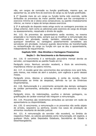 não, em cargos de comissão ou função gratificada, mesmo que, ao
aposentar-se, se ache fora do exercício do cargo ou da função gratificada.
§ 2° Quando mais de um cargo ou função tenha sido exercido, serão
atribuídos os proventos de maior padrão desde que lhe corresponda o
exercício mínimo de 2 (dois) anos consecutivos; ou padrão imediatamente
inferior, se menor o lapso de tempo desses exercícios
§ 3° A aplicação do disposto neste artigo exclui as vantagens previstas no
artigo anterior, bem como os adicionais pelo exercício de cargo de direção
ou assessoramento, ressalvado o direito de opção.
Art. 115. Os proventos da aposentadoria serão revistos, na mesma
proporção e na mesma data, sempre que se modificar a remuneração dos
servidores em atividade, sendo, também, estendidos aos inativos
quaisquer benefícios ou vantagens posteriormente concedidos aos
servidores em atividade, inclusive quando decorrentes da transformação
ou reclassificação do cargo ou função em que se deu a aposentadoria,
independente de requerimento.
Capítulo VIII - Dos Direitos e Vantagens Financeiras
Seção I - Do Vencimento e da Remuneração
Art. 116. O vencimento é a retribuição pecuniária mensal devida ao
servidor, correspondente ao padrão fixado em lei.
Parágrafo único. Nenhum servidor receberá, a título de vencimento,
importância inferior ao salário mínimo.
Art. 117. A revisão geral dos vencimentos dos servidores civis será feita,
pelo menos, nos meses de abril e outubro, com vigência a partir desses
meses.
Parágrafo único. Abonos e antecipação, à conta da revisão, ficam
condicionados ao limite de despesas, definido na Lei de Diretrizes
Orçamentárias.
Art. 118. Remuneração é o vencimento acrescido das demais vantagens
de caráter permanente, atribuídas ao servidor pelo exercício do cargo
público.
Parágrafo único. As indenizações, auxílios e demais vantagens, ou
gratificações de caráter eventual não integram a remuneração.
Art. 119. Proventos são rendimentos atribuídos ao servidor em razão da
aposentadoria ou disponibilidade.
Art. 120. O vencimento, a remuneração e os proventos não serão objeto
de arresto, seqüestro ou penhora, exceto nos casos de prestação de
alimentos resultante de decisão judicial.
Art. 121. A remuneração do servidor não excederá, no âmbito do
respectivo Poder, os valores percebidos como remuneração, em espécie, a
qualquer título, pelos Deputados Estaduais, Secretários de Estado e
Desembargadores.
21
 