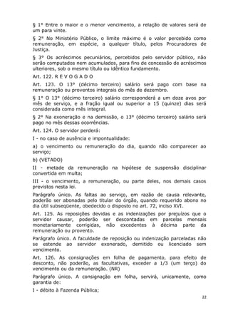 § 1° Entre o maior e o menor vencimento, a relação de valores será de
um para vinte.
§ 2° No Ministério Público, o limite máximo é o valor percebido como
remuneração, em espécie, a qualquer título, pelos Procuradores de
Justiça.
§ 3° Os acréscimos pecuniários, percebidos pelo servidor público, não
serão computados nem acumulados, para fins de concessão de acréscimos
ulteriores, sob o mesmo título ou idêntico fundamento.
Art. 122. R E V O G A D O
Art. 123. O 13° (décimo terceiro) salário será pago com base na
remuneração ou proventos integrais do mês de dezembro.
§ 1° O 13° (décimo terceiro) salário corresponderá a um doze avos por
mês de serviço, e a fração igual ou superior a 15 (quinze) dias será
considerada como mês integral.
§ 2° Na exoneração e na demissão, o 13° (décimo terceiro) salário será
pago no mês dessas ocorrências.
Art. 124. O servidor perderá:
I - no caso de ausência e impontualidade:
a) o vencimento ou remuneração do dia, quando não comparecer ao
serviço;
b) (VETADO)
II - metade da remuneração na hipótese de suspensão disciplinar
convertida em multa;
III - o vencimento, a remuneração, ou parte deles, nos demais casos
previstos nesta lei.
Parágrafo único. As faltas ao serviço, em razão de causa relevante,
poderão ser abonadas pelo titular do órgão, quando requerido abono no
dia útil subseqüente, obedecido o disposto no art. 72, inciso XVI.
Art. 125. As reposições devidas e as indenizações por prejuízos que o
servidor causar, poderão ser descontadas em parcelas mensais
monetariamente corrigidas, não excedentes à décima parte da
remuneração ou provento.
Parágrafo único. A faculdade de reposição ou indenização parceladas não
se estende ao servidor exonerado, demitido ou licenciado sem
vencimento.
Art. 126. As consignações em folha de pagamento, para efeito de
desconto, não poderão, as facultativas, exceder a 1/3 (um terço) do
vencimento ou da remuneração. (NR)
Parágrafo único. A consignação em folha, servirá, unicamente, como
garantia de:
I - débito à Fazenda Pública;
22
 