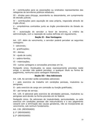 II - contribuições para as associações ou sindicatos representantes das
categorias de servidores públicos estaduais;
III - dívidas para cônjuge, ascendente ou descendente, em cumprimento
de decisão judicial;
IV - contribuições para aquisição de casa própria, negociada através de
órgão oficial;
V - empréstimos contraídos junto ao órgão previdenciário do Estado do
Pará;
VI - autorização do servidor a favor de terceiros, a critério da
administração, com a reposição de custos definida em regulamento.
Seção II - Das Vantagens
Art. 127. Além do vencimento, o servidor poderá perceber as seguintes
vantagens:
I - adicionais;
II - gratificações;
III - diárias;
IV - ajuda de custo;
V - salário-família;
VI - indenizações;
VII - outras vantagens e concessões previstas em lei.
Parágrafo único. Excetuados os casos expressamente previstos neste
artigo, o servidor não poderá perceber, a qualquer título ou forma de
pagamento, nenhuma outra vantagem financeira.
Seção III - Dos Adicionais
Art. 128. Ao servidor serão concedidos adicionais:
I - pelo exercício do trabalho em condições penosas, insalubres ou
perigosas;
II - pelo exercício de cargo em comissão ou função gratificada;
III - por tempo de serviço.
Art. 129. O adicional pelo exercício de atividades penosas, insalubres ou
perigosas será devido na forma prevista em lei federal.
Parágrafo único. Os adicionais de insalubridade, periculosidade, ou pelo
exercício em condições penosas são inacumuláveis e o seu pagamento
cessará com a eliminação das causas geradoras, não se incorporando ao
vencimento, sob nenhum fundamento.
Art. 130. (REVOGADO)
§ 1° (REVOGADO)
§ 2° (REVOGADO)
23
 