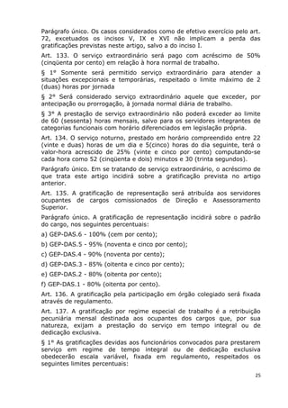 Parágrafo único. Os casos considerados como de efetivo exercício pelo art.
72, excetuados os incisos V, IX e XVI não implicam a perda das
gratificações previstas neste artigo, salvo a do inciso I.
Art. 133. O serviço extraordinário será pago com acréscimo de 50%
(cinqüenta por cento) em relação à hora normal de trabalho.
§ 1° Somente será permitido serviço extraordinário para atender a
situações excepcionais e temporárias, respeitado o limite máximo de 2
(duas) horas por jornada
§ 2° Será considerado serviço extraordinário aquele que exceder, por
antecipação ou prorrogação, à jornada normal diária de trabalho.
§ 3° A prestação de serviço extraordinário não poderá exceder ao limite
de 60 (sessenta) horas mensais, salvo para os servidores integrantes de
categorias funcionais com horário diferenciados em legislação própria.
Art. 134. O serviço noturno, prestado em horário compreendido entre 22
(vinte e duas) horas de um dia e 5(cinco) horas do dia seguinte, terá o
valor-hora acrescido de 25% (vinte e cinco por cento) computando-se
cada hora como 52 (cinqüenta e dois) minutos e 30 (trinta segundos).
Parágrafo único. Em se tratando de serviço extraordinário, o acréscimo de
que trata este artigo incidirá sobre a gratificação prevista no artigo
anterior.
Art. 135. A gratificação de representação será atribuída aos servidores
ocupantes de cargos comissionados de Direção e Assessoramento
Superior.
Parágrafo único. A gratificação de representação incidirá sobre o padrão
do cargo, nos seguintes percentuais:
a) GEP-DAS.6 - 100% (cem por cento);
b) GEP-DAS.5 - 95% (noventa e cinco por cento);
c) GEP-DAS.4 - 90% (noventa por cento);
d) GEP-DAS.3 - 85% (oitenta e cinco por cento);
e) GEP-DAS.2 - 80% (oitenta por cento);
f) GEP-DAS.1 - 80% (oitenta por cento).
Art. 136. A gratificação pela participação em órgão colegiado será fixada
através de regulamento.
Art. 137. A gratificação por regime especial de trabalho é a retribuição
pecuniária mensal destinada aos ocupantes dos cargos que, por sua
natureza, exijam a prestação do serviço em tempo integral ou de
dedicação exclusiva.
§ 1° As gratificações devidas aos funcionários convocados para prestarem
serviço em regime de tempo integral ou de dedicação exclusiva
obedecerão escala variável, fixada em regulamento, respeitados os
seguintes limites percentuais:
25
 