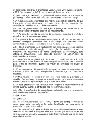 a) pelo tempo integral, a gratificação variará entre 20% (vinte por cento)
e 70% (setenta por cento) do vencimento atribuído ao cargo;
b) pela dedicação exclusiva, a gratificação variará entre 50% (cinqüenta
por cento) e 100% (cem por cento) do vencimento atribuído ao cargo.
§ 2° A concessão da gratificação por regime especial de trabalho, de que
trata este artigo, dependerá, em cada caso, de ato expresso das
autoridades referidas no art. 19 da presente lei.
Art. 138. As gratificações por prestação de serviço extraordinário e por
regime especial de trabalho excluem-se mutuamente.
§ 1° Ao servidor sujeito ao regime de dedicação exclusiva é vedado o
exercício de outro cargo ou emprego
§ 2° A gratificação, em regime de tempo integral, não se coaduna com a
mesma vantagem percebida em outro cargo, de qualquer esfera
administrativa, exercido cumulativamente no serviço público.
Art. 139. A gratificação pela participação em comissão ou grupo especial
de trabalho e pela elaboração ou execução de trabalho técnico ou
científico, em decorrência de formal designação ou autorização, será
arbitrada previamente, não podendo exceder ao vencimento ou
remuneração do servidor.
§ 1° O percentual da gratificação será fixado, considerando-se a duração
da atividade e o vencimento ou remuneração do servidor, sendo idêntico
para todos os membros quando se tratar de comissão ou grupo de
trabalho.
§ 2° O pagamento da gratificação cessará na data da conclusão do
trabalho, e esta não será incorporada à remuneração, sob nenhuma
hipótese.
§ 3° Não havendo concluído o trabalho no prazo fixado ou prorrogado, o
servidor fica obrigado a ressarcir mensalmente, no mesmo percentual
recebido, o valor da gratificação de que trata este artigo.
§ 4° Esta gratificação não substitui nem impede o reconhecimento do
direito autoral, quando a atribuição não for inerente ao cargo.
Art. 140. A gratificação de escolaridade, calculada sobre o vencimento,
será devida nas seguintes proporções:
I - (VETADO)
II - (VETADO)
III - na quantia correspondente a 80% (oitenta por cento), ao titular de
cargo para cujo exercício a lei exija habilitação correspondente à
conclusão do grau universitário.
Art. 141. A gratificação pela docência, em atividade de treinamento, será
atribuída ao servidor, no regime hora-aula, desde que esta atividade não
seja inerente ao exercício do cargo e seja desempenhada fora da jornada
normal de trabalho.
26
 