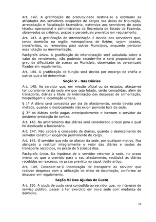 Art. 142. A gratificação de produtividade destina-se a estimular as
atividades dos servidores ocupantes de cargos nas áreas de tributação,
arrecadação e fiscalização fazendária, extensiva aos servidores de apoio
técnico operacional e administrativo da Secretaria de Estado da Fazenda,
observados os critérios, prazos e percentuais previstos em regulamento.
Art. 143. A gratificação de interiorização é devida aos servidores que,
tendo domicílio na região metropolitana de Belém, sejam lotados,
transferidos, ou removidos para outros Municípios, enquanto perdurar
essa lotação ou movimentação.
Parágrafo único. A gratificação de interiorização será calculada sobre o
valor do vencimento, não podendo exceder-lhe e será proporcional ao
grau de dificuldade de acesso ao Município, observados os percentuais
fixados em regulamento.
Art. 144. A gratificação de função será devida por encargo de chefia e
outros que a lei determinar.
Seção V - Das Diárias
Art. 145. Ao servidor que, em missão oficial ou de estudos, afastar-se
temporariamente da sede em que seja lotado, serão concedidas, além do
transporte, diárias a título de indenização das despesas de alimentação,
hospedagem e locomoção urbana.
§ 1° A diária será concedida por dia de afastamento, sendo devida pela
metade, quando o deslocamento não exigir pernoite fora da sede.
§ 2° As diárias serão pagas antecipadamente e isentam o servidor da
posterior prestação de contas.
Art. 146. No arbitramento das diárias será considerado o local para o qual
foi deslocado o funcionário.
Art. 147. Não caberá a concessão de diárias, quando o deslocamento do
servidor constituir exigência permanente do cargo.
Art. 148. O servidor que não se afastar da sede, por qualquer motivo, fica
obrigado a restituir integralmente o valor das diárias e custos de
transporte recebidos, no prazo de 5 (cinco) dias.
Parágrafo único. Na hipótese de o servidor retornar à sede, no prazo
menor do que o previsto para o seu afastamento, restituirá as diárias
recebidas em excesso, no prazo previsto no caput deste artigo.
Art. 149. Conceder-se-á indenização de transporte ao servidor que
realizar despesas com a utilização de meio de locomoção, conforme se
dispuser em regulamento.
Seção VI Das Ajudas de Custo
Art. 150. A ajuda de custo será concedida ao servidor que, no interesse do
serviço público, passar a ter exercício em nova sede com mudança de
domicílio.
27
 