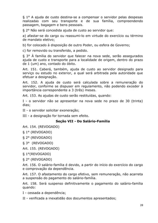 § 1° A ajuda de custo destina-se a compensar o servidor pelas despesas
realizadas com seu transporte e de sua família, compreendendo
passagem, bagagem e bens pessoais.
§ 2° Não será concedida ajuda de custo ao servidor que:
a) afastar-se do cargo ou reassumi-lo em virtude do exercício ou término
de mandato eletivo;
b) for colocado à disposição de outro Poder, ou esfera de Governo;
c) for removido ou transferido, a pedido.
§ 3° À família do servidor que falecer na nova sede, serão assegurados
ajuda de custo e transporte para a localidade de origem, dentro do prazo
de 1 (um) ano, contado do óbito.
Art. 151. Caberá, também, ajuda de custo ao servidor designado para
serviço ou estudo no exterior, a qual será arbitrada pela autoridade que
efetuar a designação.
Art. 152. A ajuda de custo será calculada sobre a remuneração do
servidor, conforme se dispuser em regulamento, não podendo exceder à
importância correspondente a 3 (três) meses.
Art. 153. As ajudas de custo serão restituídas, quando:
I - o servidor não se apresentar na nova sede no prazo de 30 (trinta)
dias;
II - o servidor solicitar exoneração;
III - a designação for tornada sem efeito.
Seção VII - Do Salário-Família
Art. 154. (REVOGADO)
§ 1° (REVOGADO)
§ 2° (REVOGADO)
§ 3° (REVOGADO)
Art. 155. (REVOGADO)
§ 1°(REVOGADO)
§ 2° (REVOGADO)
Art. 156. O salário-família é devido, a partir do início do exercício do cargo
e comprovação da dependência.
Art. 157. O afastamento do cargo efetivo, sem remuneração, não acarreta
a suspensão do pagamento do salário-família.
Art. 158. Será suspenso definitivamente o pagamento do salário-família
quando:
I - cessada a dependência;
II - verificada a inexatidão dos documentos apresentados;
28
 