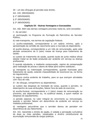 III - um dos cônjuges já perceba esse direito.
Art. 159. (REVOGADO)
§ 1° (REVOGADO)
§ 2° (REVOGADO)
§ 3° (REVOGADO)
Capítulo IX - Outras Vantagens e Concessões
Art. 160. Além das demais vantagens previstas nesta lei, será concedido:
I - Ao servidor:
a) participação no Programa de Formação do Patrimônio do Servidor
Público;
b) vale-transporte, nos termos da Legislação Federal;
c) auxílio-natalidade, correspondente a um salário mínimo, após a
apresentação da certidão de nascimento para a inscrição do dependente;
d) auxílio-doença, correspondente a um mês de remuneração, após cada
período consecutivo de 6 (seis) meses de licença para tratamento de
saúde;
e) custeio do tratamento de saúde, quando laudo de junta médica oficial
atestar tratar-se de lesão produzida por acidente em serviço ou doença
profissional;
f) quando estudante, e mediante comprovação, regime de compensação
para realização de provas e abono de faltas para exame vestibular;
g) transporte ou indenização correspondente, quando licenciado para
tratamento de saúde, estando impossibilitado de locomover-se, na forma
do regulamento;
h) seguro contra acidente de trabalho, para os que exerçam atividades
com risco de vida.
II - Ao cônjuge, companheiro ou dependentes:
a) custeio das despesas de translado do corpo, quando o servidor, no
desempenho de suas atribuições, falecer fora da sede do exercício;
b) auxílio-funeral, correspondente a 2 (dois) meses de remuneração ou
provento, aos dependentes ou, na ausência destes, a quem realizar as
despesas do sepultamento;
c) pensão especial, no valor integral do vencimento ou remuneração,
quando o servidor falecer em decorrência de acidente em serviço ou
moléstia profissional;
d) vantagens pecuniárias que o servidor deixou de perceber em
decorrência de seu falecimento.
Art. 161. Garantido o direito de opção, é vedada a percepção cumulativa
de duas ou mais pensões, ressalvadas a diretriz constitucional da
acumulação remunerada de cargos públicos.
29
 