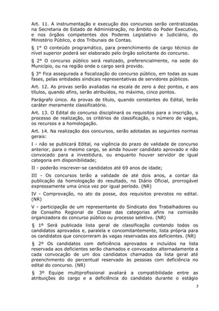 Art. 11. A instrumentação e execução dos concursos serão centralizadas
na Secretaria de Estado de Administração, no âmbito do Poder Executivo,
e nos órgãos competentes dos Poderes Legislativo e Judiciário, do
Ministério Público, e dos Tribunais de Contas.
§ 1° O conteúdo programático, para preenchimento de cargo técnico de
nível superior poderá ser elaborado pelo órgão solicitante do concurso.
§ 2° O concurso público será realizado, preferencialmente, na sede do
Município, ou na região onde o cargo será provido.
§ 3° Fica assegurada a fiscalização do concurso público, em todas as suas
fases, pelas entidades sindicais representativas de servidores públicos.
Art. 12. As provas serão avaliadas na escala de zero a dez pontos, e aos
títulos, quando afins, serão atribuídos, no máximo, cinco pontos.
Parágrafo único. As provas de título, quando constantes do Edital, terão
caráter meramente classificatório.
Art. 13. O Edital do concurso disciplinará os requisitos para a inscrição, o
processo de realização, os critérios de classificação, o número de vagas,
os recursos e a homologação.
Art. 14. Na realização dos concursos, serão adotadas as seguintes normas
gerais:
I - não se publicará Edital, na vigência do prazo de validade de concurso
anterior, para o mesmo cargo, se ainda houver candidato aprovado e não
convocado para a investidura, ou enquanto houver servidor de igual
categoria em disponibilidade;
II - poderão inscrever-se candidatos até 69 anos de idade;
III - Os concursos terão a validade de até dois anos, a contar da
publicação da homologação do resultado, no Diário Oficial, prorrogável
expressamente uma única vez por igual período. (NR)
IV - Comprovação, no ato da posse, dos requisitos previstos no edital.
(NR)
V - participação de um representante do Sindicato dos Trabalhadores ou
de Conselho Regional de Classe das categorias afins na comissão
organizadora do concurso público ou processo seletivo. (NR)
§ 1º Será publicada lista geral de classificação contendo todos os
candidatos aprovados e, paralela e concomitantemente, lista própria para
os candidatos que concorreram às vagas reservadas aos deficientes. (NR)
§ 2º Os candidatos com deficiência aprovados e incluídos na lista
reservada aos deficientes serão chamados e convocados alternadamente a
cada convocação de um dos candidatos chamados da lista geral até
preenchimento do percentual reservado às pessoas com deficiência no
edital do concurso. (NR)
§ 3º Equipe multiprofissional avaliará a compatibilidade entre as
atribuições do cargo e a deficiência do candidato durante o estágio
3
 