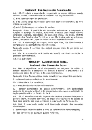 Capítulo X - Das Acumulações Remuneradas
Art. 162. É vedada a acumulação remunerada de cargos públicos, exceto
quando houver compatibilidade de horários, nos seguintes casos:
a) a de 2 (dois) cargos de professor;
b) a de 1 (um) cargo de professor com outro técnico ou científico, de nível
médio ou superior;
c) a de 2 (dois) cargos privativos de médico.
Parágrafo único. A proibição de acumular estende-se a empregos e
funções e abrange autarquias, fundações mantidas pelo Poder Público,
empresas públicas, sociedades de economia mista, da União, Distrito
Federal, dos Estados, dos Territórios e dos Municípios, não se aplicando,
porém, ao aposentado, quando investido em cargo comissionado.
Art. 163. A acumulação de cargos, ainda que lícita, fica condicionada à
comprovação da compatibilidade de horários.
Parágrafo único. O servidor não poderá exercer mais de um cargo em
comissão.
Art. 164. A acumulação será havida de boa-fé, até final conclusão de
processo administrativo.
Art. 165. (VETADO)
TÍTULO IV - DA SEGURIDADE SOCIAL
Capítulo I - Das Disposições Gerais
Art. 166. A seguridade social compreende um conjunto de ações do
Estado destinadas a assegurar os direitos à saúde, à previdência e à
assistência social do servidor e de seus dependentes.
Parágrafo único. Na seguridade social prevalecem os seguintes objetivos:
I - universalidade da cobertura do atendimento;
II - uniformidade dos benefícios;
III - irredutibilidade do valor dos benefícios;
IV - caráter democrático da gestão administrativa, com participação
paritária do servidor estável e do aposentado eleitos para o colegiado do
órgão previdenciário do Estado do Pará.
Art. 167. O Município que não dispuser de sistema previdenciário próprio
poderá aderir, mediante convênio, ao órgão de seguridade do Estado do
Pará para garantir aos seus servidores a seguridade, na forma da lei.
Art. 168. A seguridade social será financiada através das seguintes
contribuições:
I - contribuição incidente sobre a folha de vencimento e remunerações;
II - dos servidores de qualquer quadro funcional;
30
 