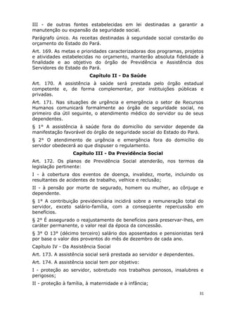 III - de outras fontes estabelecidas em lei destinadas a garantir a
manutenção ou expansão da seguridade social.
Parágrafo único. As receitas destinadas à seguridade social constarão do
orçamento do Estado do Pará.
Art. 169. As metas e prioridades caracterizadoras dos programas, projetos
e atividades estabelecidas no orçamento, manterão absoluta fidelidade à
finalidade e ao objetivo do órgão de Previdência e Assistência dos
Servidores do Estado do Pará.
Capítulo II - Da Saúde
Art. 170. A assistência à saúde será prestada pelo órgão estadual
competente e, de forma complementar, por instituições públicas e
privadas.
Art. 171. Nas situações de urgência e emergência o setor de Recursos
Humanos comunicará formalmente ao órgão de seguridade social, no
primeiro dia útil seguinte, o atendimento médico do servidor ou de seus
dependentes.
§ 1° A assistência à saúde fora do domicílio do servidor depende da
manifestação favorável do órgão de seguridade social do Estado do Pará.
§ 2° O atendimento de urgência e emergência fora do domicílio do
servidor obedecerá ao que dispuser o regulamento.
Capítulo III - Da Previdência Social
Art. 172. Os planos de Previdência Social atenderão, nos termos da
legislação pertinente:
I - à cobertura dos eventos de doença, invalidez, morte, incluindo os
resultantes de acidentes de trabalho, velhice e reclusão;
II - à pensão por morte de segurado, homem ou mulher, ao cônjuge e
dependente.
§ 1° A contribuição previdenciária incidirá sobre a remuneração total do
servidor, exceto salário-família, com a conseqüente repercussão em
benefícios.
§ 2° É assegurado o reajustamento de benefícios para preservar-lhes, em
caráter permanente, o valor real da época da concessão.
§ 3° O 13° (décimo terceiro) salário dos aposentados e pensionistas terá
por base o valor dos proventos do mês de dezembro de cada ano.
Capítulo IV - Da Assistência Social
Art. 173. A assistência social será prestada ao servidor e dependentes.
Art. 174. A assistência social tem por objetivo:
I - proteção ao servidor, sobretudo nos trabalhos penosos, insalubres e
perigosos;
II - proteção à família, à maternidade e à infância;
31
 