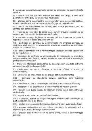I - acumular inconstitucionalmente cargos ou empregos na administração
pública;
II - revelar fato de que tem ciência em razão do cargo, e que deve
permanecer em sigilo, ou facilitar sua revelação;
III - pleitear como intermediário ou procurador junto ao serviço público,
exceto quando se tratar de interesse do cônjuge ou dependente;
IV - deixar de comparecer ao serviço, sem causa justificada, por 30
(trinta) dias consecutivos;
V - valer-se do exercício do cargo para auferir proveito pessoal ou de
outrem, em detrimento da dignidade da função;
VI - cometer encargo legítimo de servidor público à pessoa estranha à
repartição, fora dos casos previstos em lei;
VII - participar de gerência ou administração de empresa privada, de
sociedade civil, ou exercer o comércio, exceto na qualidade de acionista,
cotista ou comanditário;
VIII - aceitar contratos com a Administração Estadual, quando vedado em
lei ou regulamento;
IX - participar da gerência ou administração de associação ou sociedade
subvencionada pelo Estado, exceto entidades comunitárias e associação
profissional ou sindicato;
X - tratar de interesses particulares ou desempenhar atividade estranha
ao cargo, no recinto da repartição;
XI - referir-se, de modo ofensivo, a servidor público e a ato da
Administração;
XII - utilizar-se do anonimato, ou de provas obtidas ilicitamente;
XIII - permutar ou abandonar serviço essencial, sem expressa
autorização;
XIV - omitir-se no zelo e conservação dos bens e documentos públicos;
XV - desrespeitar ou procrastinar o cumprimento de decisão judicial;
XVI - deixar, sem justa causa, de observar prazos legais administrativos
ou judiciais;
XVII - praticar ato lesivo ao patrimônio Estadual;
XVIII - solicitar, aceitar ou exigir vantagem indevida pela abstenção ou
prática regular de ato de ofício;
XIX - aceitar representação de Estado estrangeiro, sem autorização legal;
XX - exercer atribuições sob as ordens imediatas de parentes até o
segundo grau, salvo em cargo comissionado;
XXI - praticar atos, tipificados em lei como crime, contra a administração
pública;
33
 