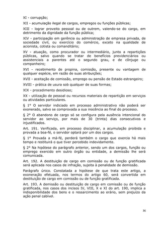 XI - corrupção;
XII - acumulação ilegal de cargos, empregos ou funções públicas;
XIII - lograr proveito pessoal ou de outrem, valendo-se do cargo, em
detrimento da dignidade da função pública;
XIV - participação em gerência ou administração de empresa privada, de
sociedade civil, ou exercício do comércio, exceto na qualidade de
acionista, cotista ou comanditário;
XV - atuação, como procurador ou intermediário, junto a repartições
públicas, salvo quando se tratar de benefícios previdenciários ou
assistenciais a parentes até o segundo grau, e de cônjuge ou
companheiro;
XVI - recebimento de propina, comissão, presente ou vantagem de
qualquer espécie, em razão de suas atribuições;
XVII - aceitação de comissão, emprego ou pensão de Estado estrangeiro;
XVIII - prática de usura sob qualquer de suas formas;
XIX - procedimento desidioso;
XX - utilização de pessoal ou recursos materiais de repartição em serviços
ou atividades particulares.
§ 1° O servidor indiciado em processo administrativo não poderá ser
exonerado, salvo se comprovada a sua inocência ao final do processo.
§ 2° O abandono de cargo só se configura pela ausência intencional do
servidor ao serviço, por mais de 30 (trinta) dias consecutivos e
injustificados.
Art. 191. Verificada, em processo disciplinar, a acumulação proibida e
provada a boa-fé, o servidor optará por um dos cargos.
§ 1° Provada a má-fé, perderá também o cargo que exercia há mais
tempo e restituirá o que tiver percebido indevidamente.
§ 2° Na hipótese do parágrafo anterior, sendo um dos cargos, função ou
emprego exercido em outro órgão ou entidade, a demissão lhe será
comunicada.
Art. 192. A destituição de cargo em comissão ou de função gratificada
será aplicada nos casos de infração, sujeita à penalidade de demissão.
Parágrafo único. Constatada a hipótese de que trata este artigo, a
exoneração efetuada, nos termos do artigo 60, será convertida em
destituição de cargo em comissão ou de função gratificada.
Art. 193. A demissão ou destituição de cargo em comissão ou de função
gratificada, nos casos dos incisos IV, VIII, X e XI do art. 190, implica a
indisponibilidade dos bens e o ressarcimento ao erário, sem prejuízo da
ação penal cabível.
36
 