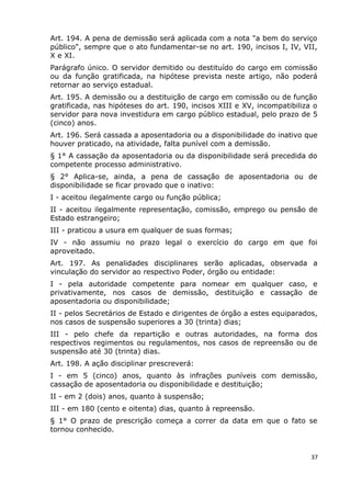 Art. 194. A pena de demissão será aplicada com a nota "a bem do serviço
público", sempre que o ato fundamentar-se no art. 190, incisos I, IV, VII,
X e XI.
Parágrafo único. O servidor demitido ou destituído do cargo em comissão
ou da função gratificada, na hipótese prevista neste artigo, não poderá
retornar ao serviço estadual.
Art. 195. A demissão ou a destituição de cargo em comissão ou de função
gratificada, nas hipóteses do art. 190, incisos XIII e XV, incompatibiliza o
servidor para nova investidura em cargo público estadual, pelo prazo de 5
(cinco) anos.
Art. 196. Será cassada a aposentadoria ou a disponibilidade do inativo que
houver praticado, na atividade, falta punível com a demissão.
§ 1° A cassação da aposentadoria ou da disponibilidade será precedida do
competente processo administrativo.
§ 2° Aplica-se, ainda, a pena de cassação de aposentadoria ou de
disponibilidade se ficar provado que o inativo:
I - aceitou ilegalmente cargo ou função pública;
II - aceitou ilegalmente representação, comissão, emprego ou pensão de
Estado estrangeiro;
III - praticou a usura em qualquer de suas formas;
IV - não assumiu no prazo legal o exercício do cargo em que foi
aproveitado.
Art. 197. As penalidades disciplinares serão aplicadas, observada a
vinculação do servidor ao respectivo Poder, órgão ou entidade:
I - pela autoridade competente para nomear em qualquer caso, e
privativamente, nos casos de demissão, destituição e cassação de
aposentadoria ou disponibilidade;
II - pelos Secretários de Estado e dirigentes de órgão a estes equiparados,
nos casos de suspensão superiores a 30 (trinta) dias;
III - pelo chefe da repartição e outras autoridades, na forma dos
respectivos regimentos ou regulamentos, nos casos de repreensão ou de
suspensão até 30 (trinta) dias.
Art. 198. A ação disciplinar prescreverá:
I - em 5 (cinco) anos, quanto às infrações puníveis com demissão,
cassação de aposentadoria ou disponibilidade e destituição;
II - em 2 (dois) anos, quanto à suspensão;
III - em 180 (cento e oitenta) dias, quanto à repreensão.
§ 1° O prazo de prescrição começa a correr da data em que o fato se
tornou conhecido.
37
 