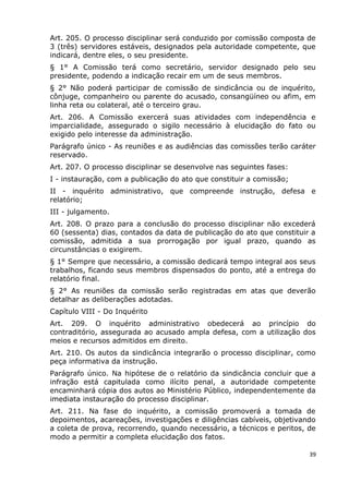 Art. 205. O processo disciplinar será conduzido por comissão composta de
3 (três) servidores estáveis, designados pela autoridade competente, que
indicará, dentre eles, o seu presidente.
§ 1° A Comissão terá como secretário, servidor designado pelo seu
presidente, podendo a indicação recair em um de seus membros.
§ 2° Não poderá participar de comissão de sindicância ou de inquérito,
cônjuge, companheiro ou parente do acusado, consangüíneo ou afim, em
linha reta ou colateral, até o terceiro grau.
Art. 206. A Comissão exercerá suas atividades com independência e
imparcialidade, assegurado o sigilo necessário à elucidação do fato ou
exigido pelo interesse da administração.
Parágrafo único - As reuniões e as audiências das comissões terão caráter
reservado.
Art. 207. O processo disciplinar se desenvolve nas seguintes fases:
I - instauração, com a publicação do ato que constituir a comissão;
II - inquérito administrativo, que compreende instrução, defesa e
relatório;
III - julgamento.
Art. 208. O prazo para a conclusão do processo disciplinar não excederá
60 (sessenta) dias, contados da data de publicação do ato que constituir a
comissão, admitida a sua prorrogação por igual prazo, quando as
circunstâncias o exigirem.
§ 1° Sempre que necessário, a comissão dedicará tempo integral aos seus
trabalhos, ficando seus membros dispensados do ponto, até a entrega do
relatório final.
§ 2° As reuniões da comissão serão registradas em atas que deverão
detalhar as deliberações adotadas.
Capítulo VIII - Do Inquérito
Art. 209. O inquérito administrativo obedecerá ao princípio do
contraditório, assegurada ao acusado ampla defesa, com a utilização dos
meios e recursos admitidos em direito.
Art. 210. Os autos da sindicância integrarão o processo disciplinar, como
peça informativa da instrução.
Parágrafo único. Na hipótese de o relatório da sindicância concluir que a
infração está capitulada como ilícito penal, a autoridade competente
encaminhará cópia dos autos ao Ministério Público, independentemente da
imediata instauração do processo disciplinar.
Art. 211. Na fase do inquérito, a comissão promoverá a tomada de
depoimentos, acareações, investigações e diligências cabíveis, objetivando
a coleta de prova, recorrendo, quando necessário, a técnicos e peritos, de
modo a permitir a completa elucidação dos fatos.
39
 