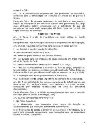 probatório.(NR)
Art. 15. A administração proporcionará aos portadores de deficiência,
condições para a participação em concurso de provas ou de provas e
títulos.
Parágrafo único. Às pessoas portadoras de deficiência é assegurado o
direito de inscrever-se em concurso público para provimento de cargo
cujas atribuições sejam compatíveis com a deficiência de que são
portadoras, às quais serão reservadas até 20% (vinte por cento), das
vagas oferecidas no concurso.
Seção III - Da Posse
Art. 16. Posse é o ato de investidura em cargo público ou função
gratificada.
Parágrafo único. Não haverá posse nos casos de promoção e reintegração.
Art. 17. São requisitos cumulativos para a posse em cargo público:
I - ser brasileiro, nos termos da Constituição;
II - ter completado 18 (dezoito) anos;
III - estar em pleno exercício dos direitos políticos;
IV - ser julgado apto em inspeção de saúde realizada em órgão médico
oficial do Estado do Pará;
V - possuir a escolaridade exigida para o exercício do cargo;
VI - declarar expressamente o exercício ou não de cargo, emprego ou
função pública nos órgãos e entidades da Administração Pública Estadual,
Federal ou Municipal, para fins de verificação do acúmulo de cargos. (NR)
VII - a quitação com as obrigações eleitorais e militares;
VIII - não haver sofrido sanção impeditiva do exercício de cargo público.
Art. 18. A compatibilidade das pessoas portadoras de deficiência, de que
trata o art. 15, parágrafo único, será declarada por junta especial,
constituída por médicos especializados na área da deficiência
diagnosticada.
Parágrafo único. Caso o candidato seja considerado inapto para o exercício
do cargo, perde o direito à nomeação. (NR)
Art. 19. São competentes para dar posse:
I - No Poder Executivo:
a) o Governador, aos nomeados para cargos de Direção ou
Assessoramento que lhe sejam diretamente subordinados;
b) os Secretários de Estado e dirigentes de Autarquias e Fundações, ou a
quem seja delegada competência, aos nomeados para os respectivos
órgãos, inclusive, colegiados;
4
 