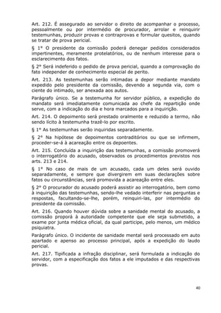 Art. 212. É assegurado ao servidor o direito de acompanhar o processo,
pessoalmente ou por intermédio de procurador, arrolar e reinquirir
testemunhas, produzir provas e contraprovas e formular quesitos, quando
se tratar de prova pericial.
§ 1° O presidente da comissão poderá denegar pedidos considerados
impertinentes, meramente protelatórios, ou de nenhum interesse para o
esclarecimento dos fatos.
§ 2° Será indeferido o pedido de prova pericial, quando a comprovação do
fato independer de conhecimento especial de perito.
Art. 213. As testemunhas serão intimadas a depor mediante mandato
expedido pelo presidente da comissão, devendo a segunda via, com o
ciente do intimado, ser anexada aos autos.
Parágrafo único. Se a testemunha for servidor público, a expedição do
mandato será imediatamente comunicada ao chefe da repartição onde
serve, com a indicação do dia e hora marcados para a inquirição.
Art. 214. O depoimento será prestado oralmente e reduzido a termo, não
sendo lícito à testemunha trazê-lo por escrito.
§ 1° As testemunhas serão inquiridas separadamente.
§ 2° Na hipótese de depoimentos contraditórios ou que se infirmem,
proceder-se-á à acareação entre os depoentes.
Art. 215. Concluída a inquirição das testemunhas, a comissão promoverá
o interrogatório do acusado, observados os procedimentos previstos nos
arts. 213 e 214.
§ 1° No caso de mais de um acusado, cada um deles será ouvido
separadamente, e sempre que divergirem em suas declarações sobre
fatos ou circunstâncias, será promovida a acareação entre eles.
§ 2° O procurador do acusado poderá assistir ao interrogatório, bem como
à inquirição das testemunhas, sendo-lhe vedado interferir nas perguntas e
respostas, facultando-se-lhe, porém, reinquiri-las, por intermédio do
presidente da comissão.
Art. 216. Quando houver dúvida sobre a sanidade mental do acusado, a
comissão proporá à autoridade competente que ele seja submetido, a
exame por junta médica oficial, da qual participe, pelo menos, um médico
psiquiatra.
Parágrafo único. O incidente de sanidade mental será processado em auto
apartado e apenso ao processo principal, após a expedição do laudo
pericial.
Art. 217. Tipificada a infração disciplinar, será formulada a indicação do
servidor, com a especificação dos fatos a ele imputados e das respectivas
provas.
40
 