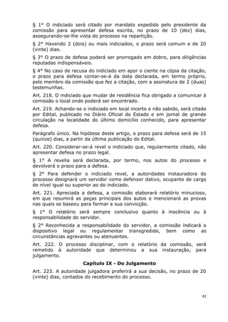 § 1° O indiciado será citado por mandato expedido pelo presidente da
comissão para apresentar defesa escrita, no prazo de 10 (dez) dias,
assegurando-se-lhe vista do processo na repartição.
§ 2° Havendo 2 (dois) ou mais indiciados, o prazo será comum e de 20
(vinte) dias.
§ 3° O prazo de defesa poderá ser prorrogado em dobro, para diligências
reputadas indispensáveis.
§ 4° No caso de recusa do indiciado em apor o ciente na cópia da citação,
o prazo para defesa contar-se-á da data declarada, em termo próprio,
pelo membro da comissão que fez a citação, com a assinatura de 2 (duas)
testemunhas.
Art. 218. O indiciado que mudar de residência fica obrigado a comunicar à
comissão o local onde poderá ser encontrado.
Art. 219. Achando-se o indiciado em local incerto e não sabido, será citado
por Edital, publicado no Diário Oficial do Estado e em jornal de grande
circulação na localidade do último domicílio conhecido, para apresentar
defesa.
Parágrafo único. Na hipótese deste artigo, o prazo para defesa será de 15
(quinze) dias, a partir da última publicação do Edital.
Art. 220. Considerar-se-á revel o indiciado que, regularmente citado, não
apresentar defesa no prazo legal.
§ 1° A revelia será declarada, por termo, nos autos do processo e
devolverá o prazo para a defesa.
§ 2° Para defender o indiciado revel, a autoridades instauradora do
processo designará um servidor como defensor dativo, ocupante de cargo
de nível igual ou superior ao do indiciado.
Art. 221. Apreciada a defesa, a comissão elaborará relatório minucioso,
em que resumirá as peças principais dos autos e mencionará as provas
nas quais se baseou para formar a sua convicção.
§ 1° O relatório será sempre conclusivo quanto à inocência ou à
responsabilidade do servidor.
§ 2° Reconhecida a responsabilidade do servidor, a comissão indicará o
dispositivo legal ou regulamentar transgredido, bem como as
circunstâncias agravantes ou atenuantes.
Art. 222. O processo disciplinar, com o relatório da comissão, será
remetido à autoridade que determinou a sua instauração, para
julgamento.
Capítulo IX - Do Julgamento
Art. 223. A autoridade julgadora proferirá a sua decisão, no prazo de 20
(vinte) dias, contados do recebimento do processo.
41
 