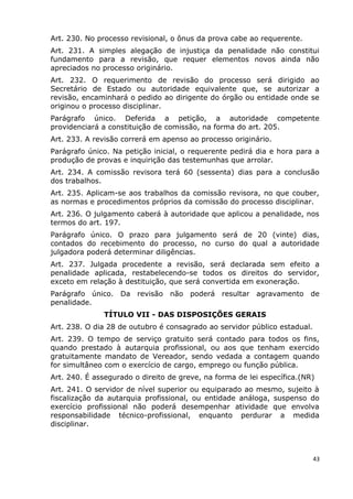 Art. 230. No processo revisional, o ônus da prova cabe ao requerente.
Art. 231. A simples alegação de injustiça da penalidade não constitui
fundamento para a revisão, que requer elementos novos ainda não
apreciados no processo originário.
Art. 232. O requerimento de revisão do processo será dirigido ao
Secretário de Estado ou autoridade equivalente que, se autorizar a
revisão, encaminhará o pedido ao dirigente do órgão ou entidade onde se
originou o processo disciplinar.
Parágrafo único. Deferida a petição, a autoridade competente
providenciará a constituição de comissão, na forma do art. 205.
Art. 233. A revisão correrá em apenso ao processo originário.
Parágrafo único. Na petição inicial, o requerente pedirá dia e hora para a
produção de provas e inquirição das testemunhas que arrolar.
Art. 234. A comissão revisora terá 60 (sessenta) dias para a conclusão
dos trabalhos.
Art. 235. Aplicam-se aos trabalhos da comissão revisora, no que couber,
as normas e procedimentos próprios da comissão do processo disciplinar.
Art. 236. O julgamento caberá à autoridade que aplicou a penalidade, nos
termos do art. 197.
Parágrafo único. O prazo para julgamento será de 20 (vinte) dias,
contados do recebimento do processo, no curso do qual a autoridade
julgadora poderá determinar diligências.
Art. 237. Julgada procedente a revisão, será declarada sem efeito a
penalidade aplicada, restabelecendo-se todos os direitos do servidor,
exceto em relação à destituição, que será convertida em exoneração.
Parágrafo único. Da revisão não poderá resultar agravamento de
penalidade.
TÍTULO VII - DAS DISPOSIÇÕES GERAIS
Art. 238. O dia 28 de outubro é consagrado ao servidor público estadual.
Art. 239. O tempo de serviço gratuito será contado para todos os fins,
quando prestado à autarquia profissional, ou aos que tenham exercido
gratuitamente mandato de Vereador, sendo vedada a contagem quando
for simultâneo com o exercício de cargo, emprego ou função pública.
Art. 240. É assegurado o direito de greve, na forma de lei específica.(NR)
Art. 241. O servidor de nível superior ou equiparado ao mesmo, sujeito à
fiscalização da autarquia profissional, ou entidade análoga, suspenso do
exercício profissional não poderá desempenhar atividade que envolva
responsabilidade técnico-profissional, enquanto perdurar a medida
disciplinar.
43
 